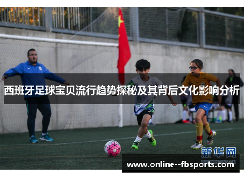 西班牙足球宝贝流行趋势探秘及其背后文化影响分析 西班牙足球宝贝流行趋势探秘及其背后文化影响分析