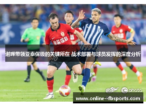 谢晖带领亚泰保级的关键所在 战术部署与球员发挥的深度分析